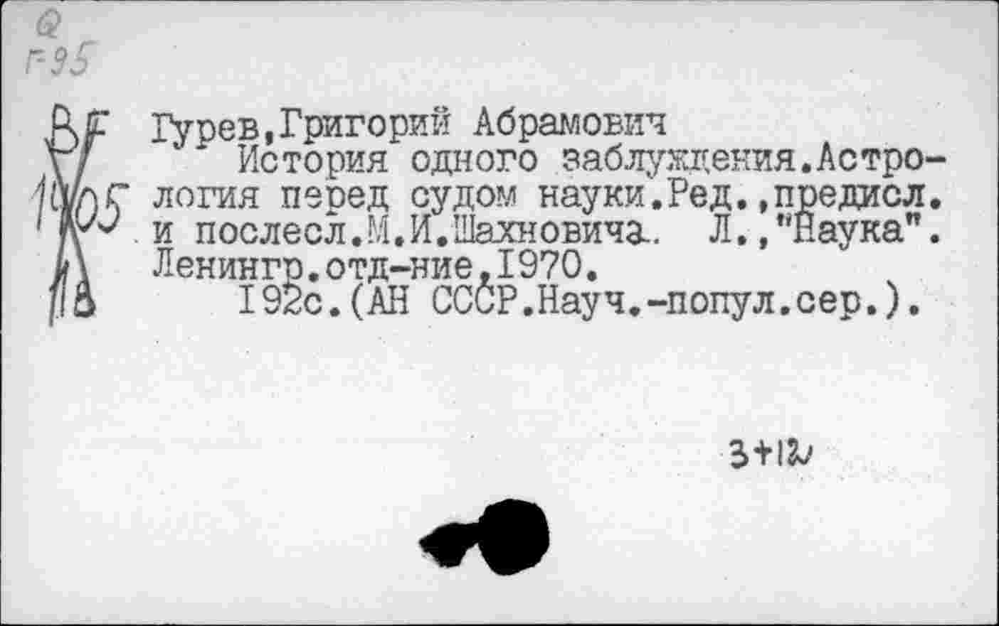 ﻿^Гурев,Григорий Абрамович
История одного заблуждения.Астро-г логия пеоед судом науки.Ред.,предиол. 2 и послесл.М.И.Шахновичз.. Л.,"Наука".
Ленингр.отд-ние,1970.
192с.(АН СССР.Науч.-попул.сер.).
3+1^